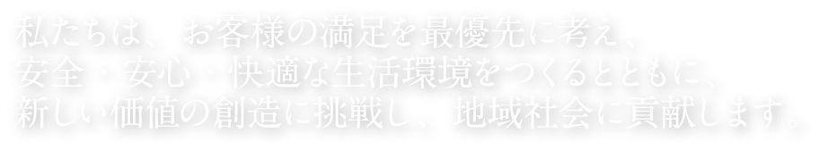 私たちは、お客様の満足を最優先に考え、安全・安心・快適な生活環境をつくるとともに、新しい価値の想像に挑戦し、地域社会に貢献します。